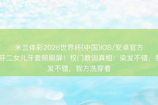 米兰体彩2026世界杯(中国)IOS/安卓官方下载 蔡少芬二女儿牙套照刷屏!权门教训真相:染发不错,我方洗穿着