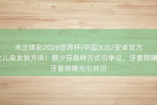 米兰体彩2026世界杯(中国)IOS/安卓官方下载 二女儿染发我方洗！蔡少芬栽种方式引争议，牙套照曝光引共识