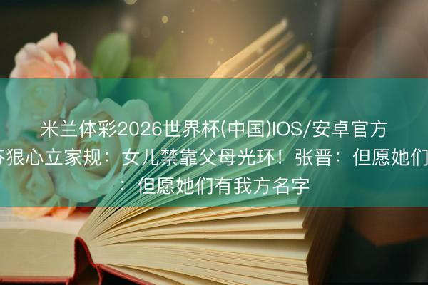 米兰体彩2026世界杯(中国)IOS/安卓官方下载 蔡少芬狠心立家规：女儿禁靠父母光环！张晋：但愿她们有我方名字