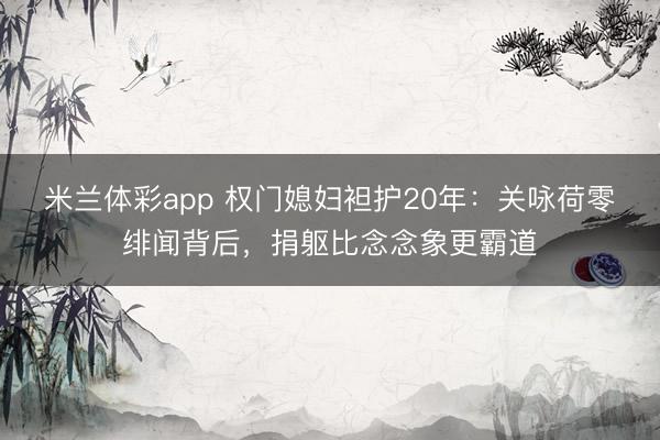 米兰体彩app 权门媳妇袒护20年：关咏荷零绯闻背后，捐躯比念念象更霸道