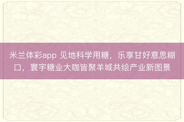 米兰体彩app 见地科学用糖，乐享甘好意思糊口，寰宇糖业大咖皆聚羊城共绘产业新图景