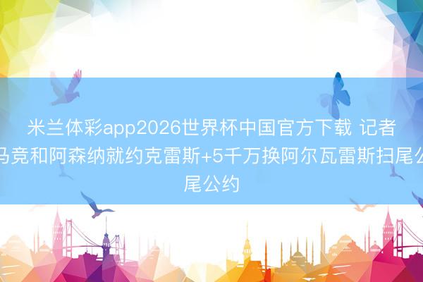 米兰体彩app2026世界杯中国官方下载 记者：马竞和阿森纳就约克雷斯+5千万换阿尔瓦雷斯扫尾公约
