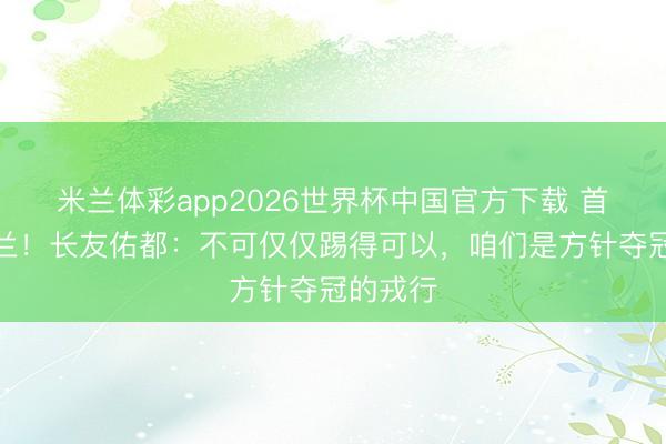 米兰体彩app2026世界杯中国官方下载 首战平荷兰！长友佑都：不可仅仅踢得可以，咱们是方针夺冠的戎行