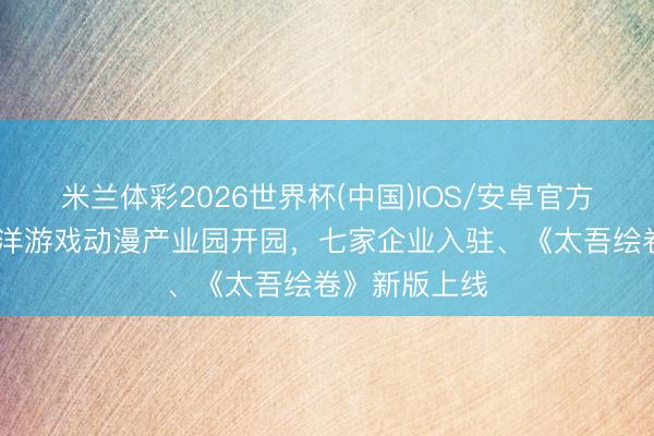 米兰体彩2026世界杯(中国)IOS/安卓官方下载 昆明外洋游戏动漫产业园开园，七家企业入驻、《太吾绘卷》新版上线