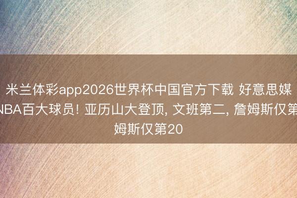 米兰体彩app2026世界杯中国官方下载 好意思媒评NBA百大球员! 亚历山大登顶， 文班第二， 詹姆斯仅第20