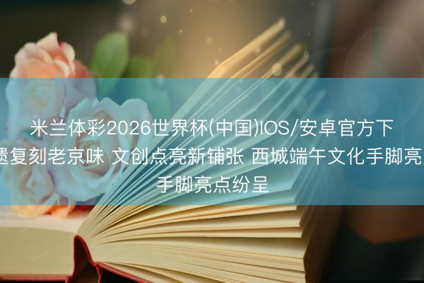 米兰体彩2026世界杯(中国)IOS/安卓官方下载 非遗复刻老京味 文创点亮新铺张 西城端午文化手脚亮点纷呈