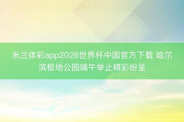 米兰体彩app2026世界杯中国官方下载 哈尔滨极地公园端午举止精彩纷呈