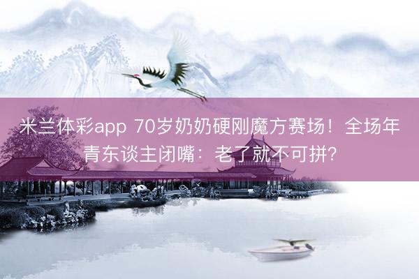 米兰体彩app 70岁奶奶硬刚魔方赛场!全场年青东谈主闭嘴:老了就不可拼?