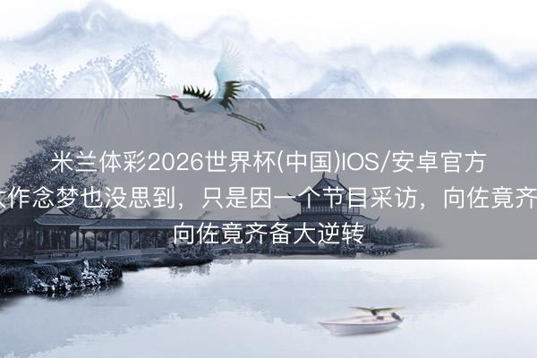 米兰体彩2026世界杯(中国)IOS/安卓官方下载 向太作念梦也没思到,只是因一个节目采访,向佐竟齐备大逆转